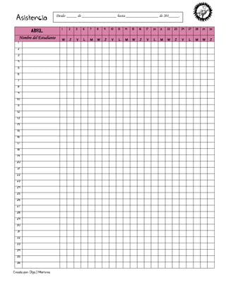 Creado por: Olga J Martínez
Asistencia
ABRIL
1 2 3 6 7 8 9 10 13 14 15 16 17 20 21 22 23 24 27 28 29 30
Nombre del Estudiante W J V L M W J V L M W J V L M W J V L M W J
1
2
3
4
5
6
7
8
9
10
11
12
13
14
15
16
17
18
19
20
21
22
23
24
25
26
27
28
29
30
31
32
33
34
35
36
Desde: _____ de _________________ hasta ________________ de 201_____.
 