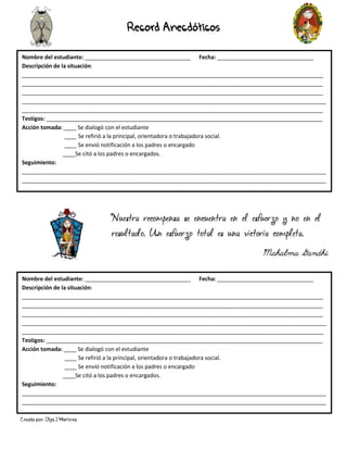 Creado por: Olga J Martínez
Record Anecdóticos
Nombre del estudiante: __________________________________ Fecha: _______________________________
Descripción de la situación:
_________________________________________________________________________________________________
_________________________________________________________________________________________________
_________________________________________________________________________________________________
__________________________________________________________________________________________________
_________________________________________________________________________________________________
Testigos: _________________________________________________________________________________________
Acción tomada: ____ Se dialogó con el estudiante
____ Se refirió a la principal, orientadora o trabajadora social.
____ Se envió notificación a los padres o encargado
____Se citó a los padres o encargados.
Seguimiento:
__________________________________________________________________________________________________
__________________________________________________________________________________________________
__
Nombre del estudiante: __________________________________ Fecha: _______________________________
Descripción de la situación:
_________________________________________________________________________________________________
_________________________________________________________________________________________________
_________________________________________________________________________________________________
__________________________________________________________________________________________________
_________________________________________________________________________________________________
Testigos: _________________________________________________________________________________________
Acción tomada: ____ Se dialogó con el estudiante
____ Se refirió a la principal, orientadora o trabajadora social.
____ Se envió notificación a los padres o encargado
____Se citó a los padres o encargados.
Seguimiento:
__________________________________________________________________________________________________
__________________________________________________________________________________________________
__
Nuestra recompensa se encuentra en el esfuerzo y no en el
resultado. Un esfuerzo total es una victoria completa.
Mahalma Gandhi
 