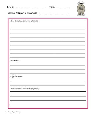 Creado por: Olga J Martínez
Asuntos discutidos por el padre:
________________________________________________________________________________________
________________________________________________________________________________________
________________________________________________________________________________________
________________________________________________________________________________________
________________________________________________________________________________________
________________________________________________________________________________________
________________________________________________________________________________________
________________________________________________________________________________________
________________________________________________________________________________________
Acuerdos:
________________________________________________________________________________________
________________________________________________________________________________________
________________________________________________________________________________________
Seguimiento:
________________________________________________________________________________________
________________________________________________________________________________________
Situaciones a discutir: (agenda)
Fecha: __________________________ Hora: ___________
Nombre del padre o encargado: _________________________
 