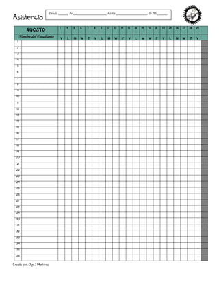 Creado por: Olga J Martínez
Asistencia
AGOSTO
1 4 5 6 7 8 11 12 13 14 15 18 19 20 21 22 25 26 27 28 29
Nombre del Estudiante V L M W J V L M W J V L M W J V L M W J V
1
2
3
4
5
6
7
8
9
10
11
12
13
14
15
16
17
18
19
20
21
22
23
24
25
26
27
28
29
30
31
32
33
34
35
36
Desde _____ de _________________ hasta ________________ de 201_____.
 