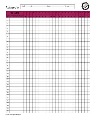 Creado por: Olga J Martínez
Asistencia
OCTUBRE
1 2 3 6 7 8 9 10 13 14 15 16 17 20 21 22 23 24 27 28 29 30 31
Nombre del Estudiante W J V L M W J V L M W J V L M W J V L M W J V
1
2
3
4
5
6
7
8
9
10
11
12
13
14
15
16
17
18
19
20
21
22
23
24
25
26
27
28
29
30
31
32
33
34
35
36
Desde _____ de _________________ hasta ________________ de 201_____.
 