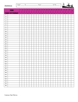 Creado por: Olga J Martínez
Asistencia
ENERO 1 2 5 6 7 8 9 12 13 14 15 16 19 20 21 22 23 26 27 28 29
30
Nombre del Estudiante J V L M W J V L M W J V L M W J V L M W J V
1
2
3
4
5
6
7
8
9
10
11
12
13
14
15
16
17
18
19
20
21
22
23
24
25
26
27
28
29
30
31
32
33
34
35
36
Desde _____ de _________________ hasta ________________ de 201_____.
 