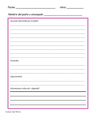 Creado por: Olga J Martínez
Asuntos discutidos por el padre:
________________________________________________________________________________________
________________________________________________________________________________________
________________________________________________________________________________________
________________________________________________________________________________________
________________________________________________________________________________________
________________________________________________________________________________________
________________________________________________________________________________________
________________________________________________________________________________________
________________________________________________________________________________________
Acuerdos:
________________________________________________________________________________________
________________________________________________________________________________________
________________________________________________________________________________________
Seguimiento:
________________________________________________________________________________________
________________________________________________________________________________________
Situaciones a discutir: (agenda)
Fecha: __________________________ Hora: ___________
Nombre del padre o encargado: _________________________
 