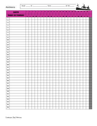 Creado por: Olga J Martínez
Asistencia
AGOSTO 1 4 5 6 7 8 11 12 13 14 15 18 19 20 21 22 25 26 27 28 29
Nombre del Estudiante
V L M W J V L M W J V L M W J V L M W J V
1
2
3
4
5
6
7
8
9
10
11
12
13
14
15
16
17
18
19
20
21
22
23
24
25
26
27
28
29
30
31
32
33
34
35
36
Desde _____ de _________________ hasta ________________ de 201_____.
 