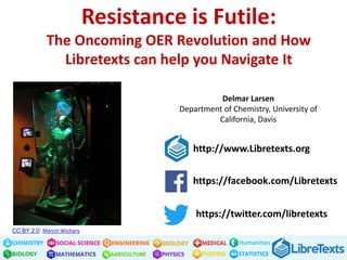 Humanities
Resistance is Futile:
The Oncoming OER Revolution and How
Libretexts can help you Navigate It
Delmar Larsen
Department of Chemistry, University of
California, Davis
https://twitter.com/libretexts
https://facebook.com/Libretexts
http://www.Libretexts.org
CC BY 2.0: Marcin Wichary
Text
"Resistance is Futile: The Oncoming OER Revolution and How Libretexts can help
you Navigate It" by Delmar Larsen, LibreTexts is licensed under CC BY 4.0
 