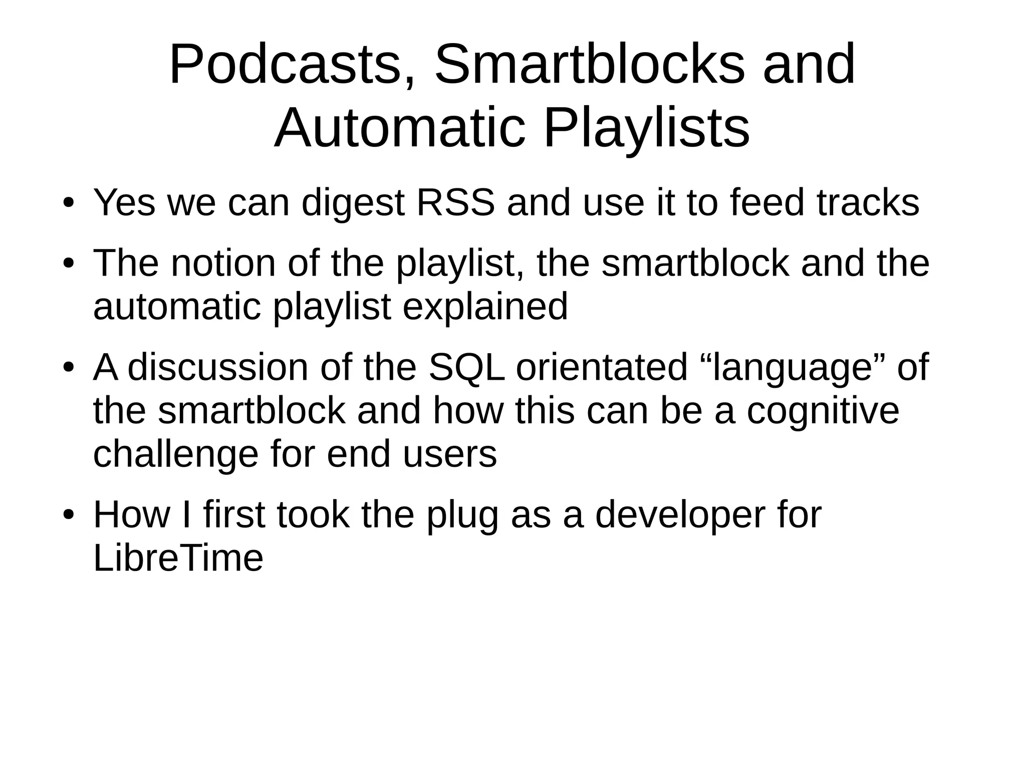 Podcasts, Smartblocks and
Automatic Playlists
● Yes we can digest RSS and use it to feed tracks
● The notion of the playlist, the smartblock and the
automatic playlist explained
● A discussion of the SQL orientated “language” of
the smartblock and how this can be a cognitive
challenge for end users
● How I first took the plug as a developer for
LibreTime
 