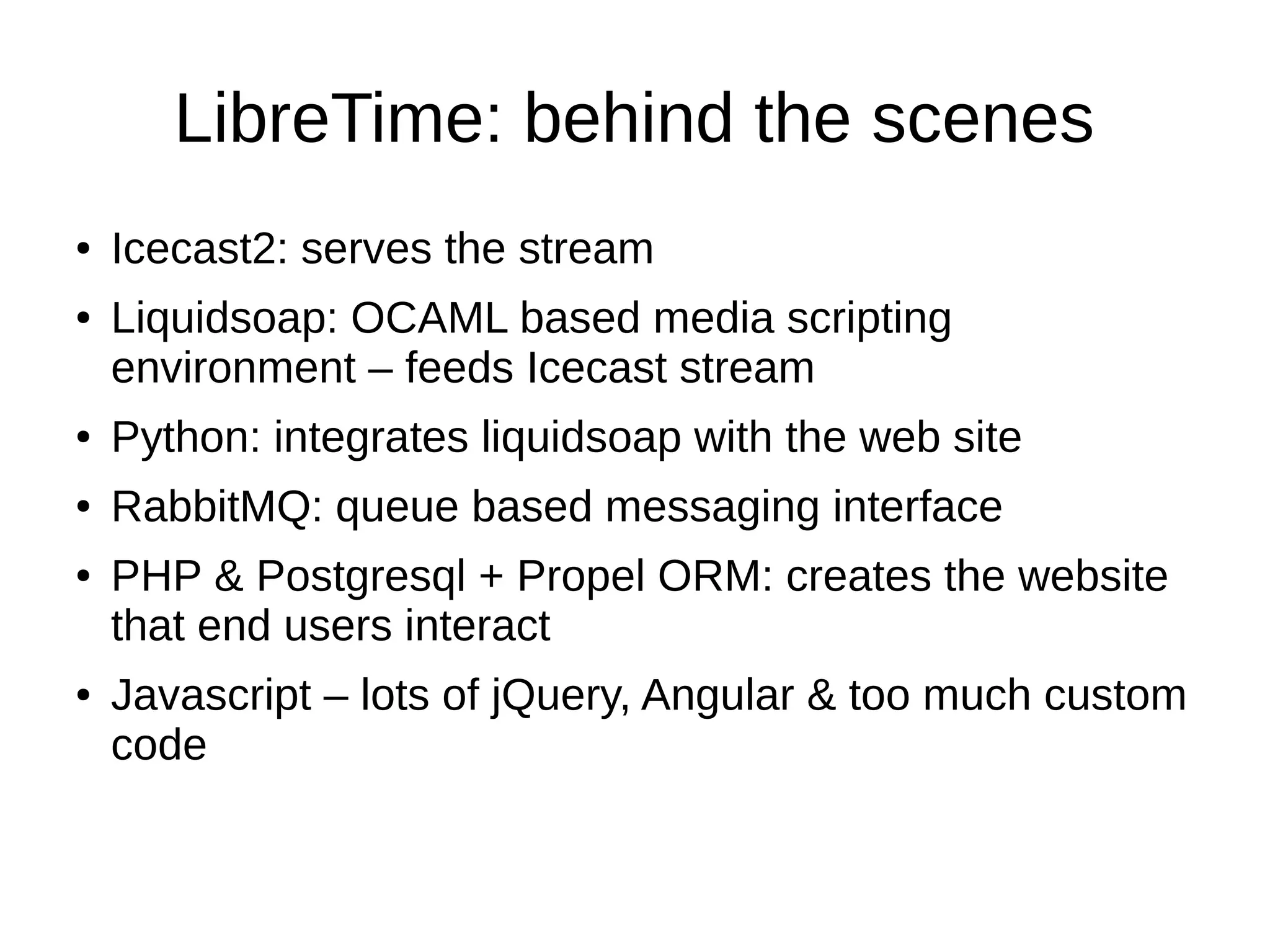 LibreTime: behind the scenes
● Icecast2: serves the stream
● Liquidsoap: OCAML based media scripting
environment – feeds Icecast stream
● Python: integrates liquidsoap with the web site
● RabbitMQ: queue based messaging interface
● PHP & Postgresql + Propel ORM: creates the website
that end users interact
● Javascript – lots of jQuery, Angular & too much custom
code
 