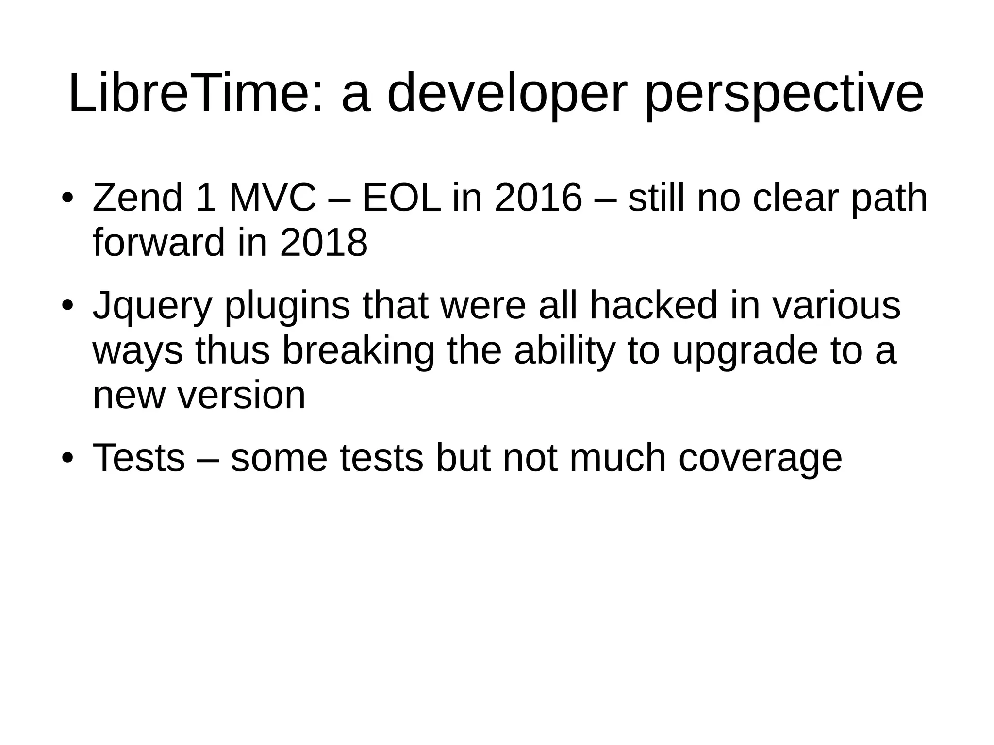 LibreTime: a developer perspective
● Zend 1 MVC – EOL in 2016 – still no clear path
forward in 2018
● Jquery plugins that were all hacked in various
ways thus breaking the ability to upgrade to a
new version
● Tests – some tests but not much coverage
 