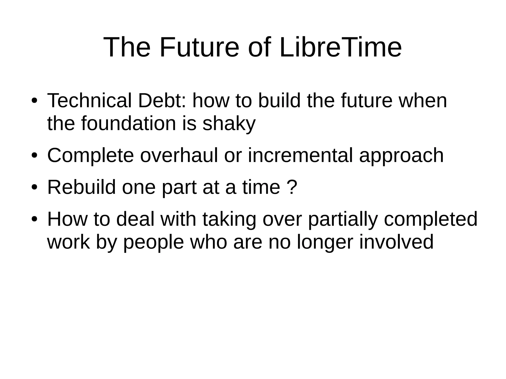 The Future of LibreTime
● Technical Debt: how to build the future when
the foundation is shaky
● Complete overhaul or incremental approach
● Rebuild one part at a time ?
● How to deal with taking over partially completed
work by people who are no longer involved
 