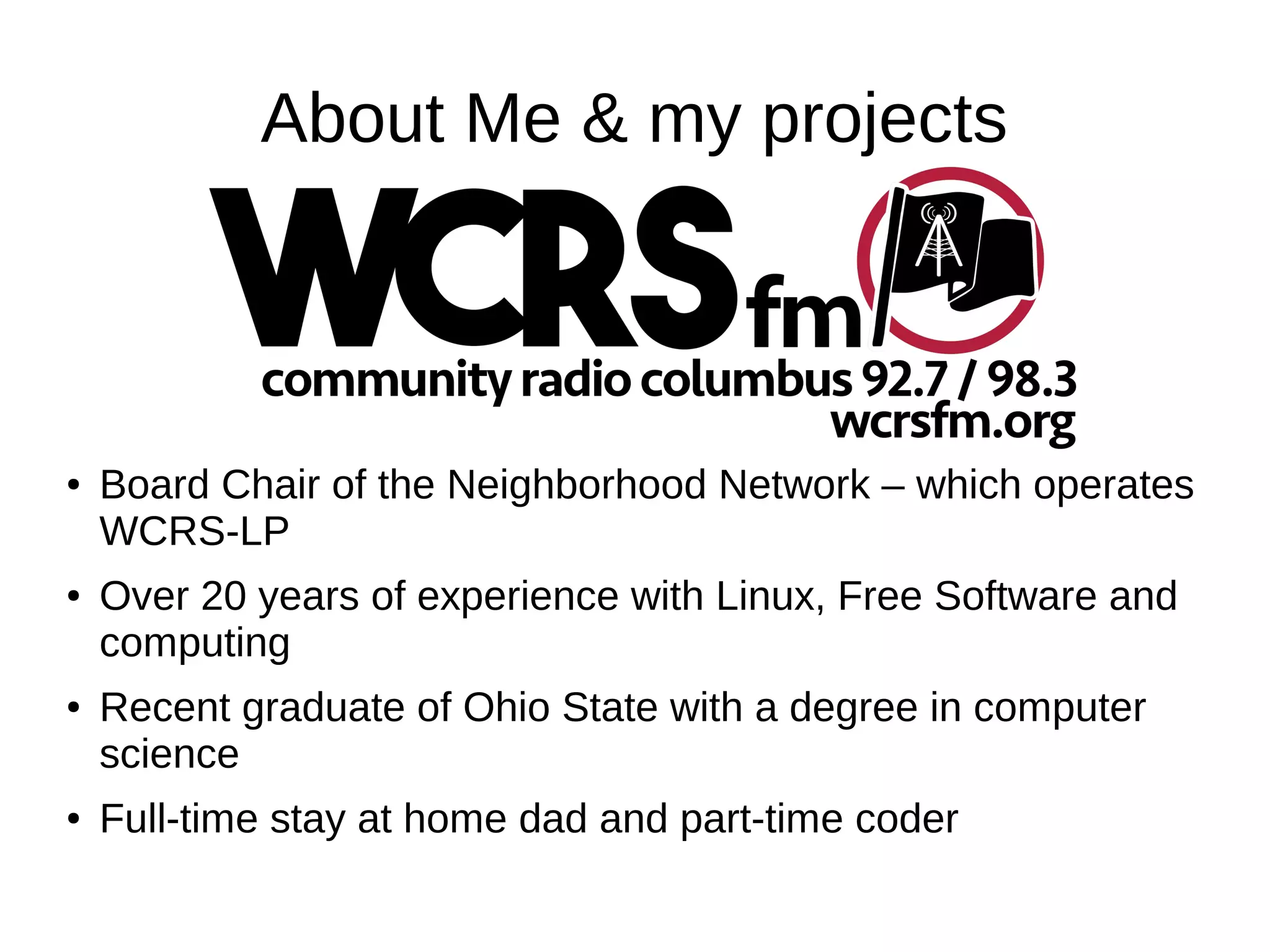 About Me & my projects
● Board Chair of the Neighborhood Network – which operates
WCRS-LP
● Over 20 years of experience with Linux, Free Software and
computing
● Recent graduate of Ohio State with a degree in computer
science
● Full-time stay at home dad and part-time coder
 