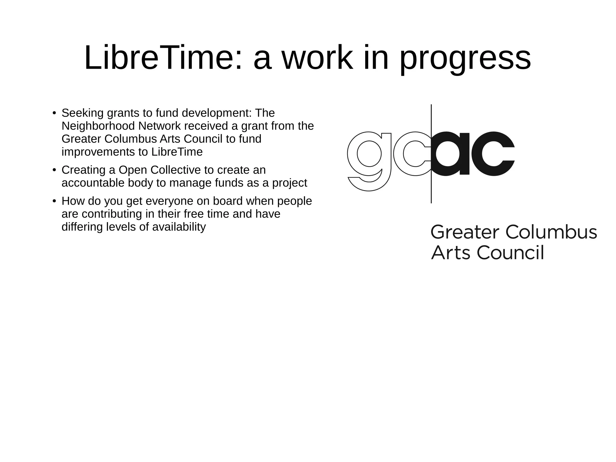 LibreTime: a work in progress
● Seeking grants to fund development: The
Neighborhood Network received a grant from the
Greater Columbus Arts Council to fund
improvements to LibreTime
● Creating a Open Collective to create an
accountable body to manage funds as a project
● How do you get everyone on board when people
are contributing in their free time and have
differing levels of availability
 