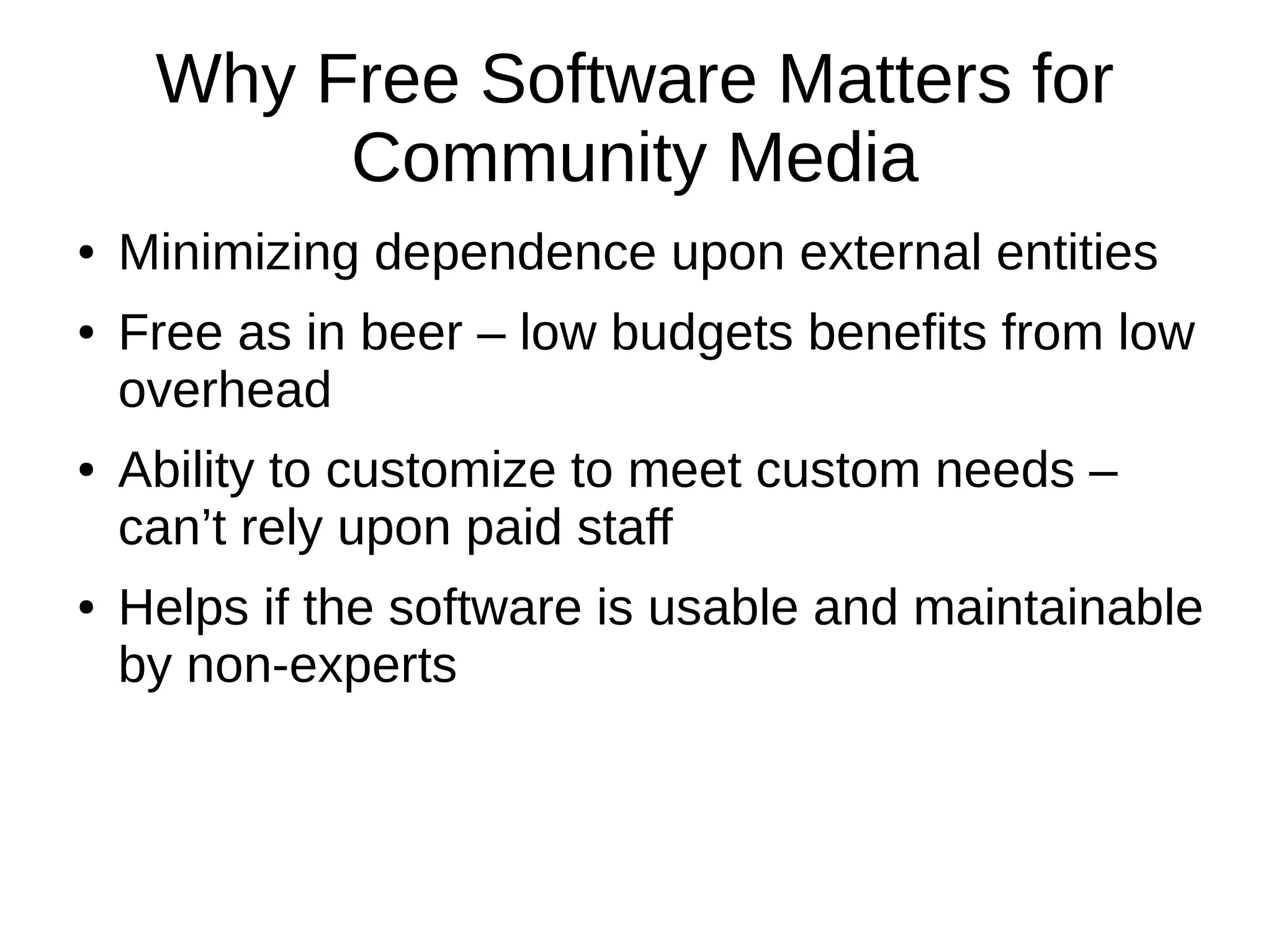 Why Free Software Matters for
Community Media
● Minimizing dependence upon external entities
● Free as in beer – low budgets benefits from low
overhead
● Ability to customize to meet custom needs –
can’t rely upon paid staff
● Helps if the software is usable and maintainable
by non-experts
 