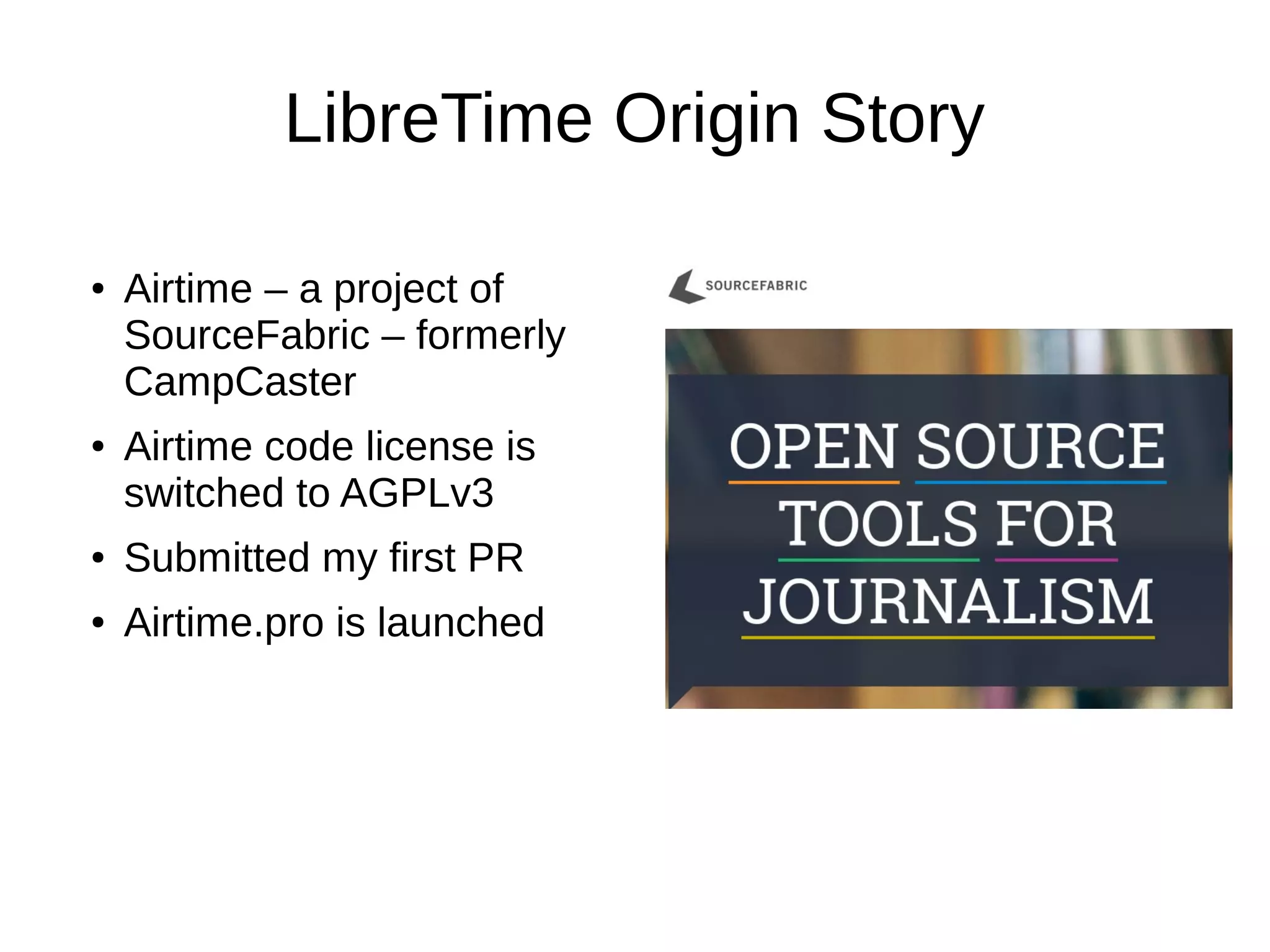 LibreTime Origin Story
● Airtime – a project of
SourceFabric – formerly
CampCaster
● Airtime code license is
switched to AGPLv3
● Submitted my first PR
● Airtime.pro is launched
 
