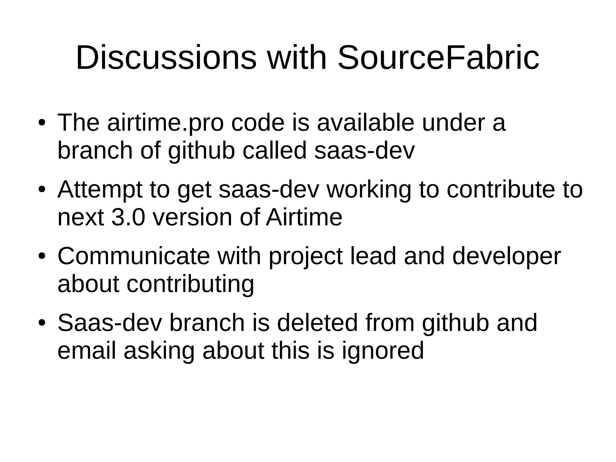 Discussions with SourceFabric
● The airtime.pro code is available under a
branch of github called saas-dev
● Attempt to get saas-dev working to contribute to
next 3.0 version of Airtime
● Communicate with project lead and developer
about contributing
● Saas-dev branch is deleted from github and
email asking about this is ignored
 