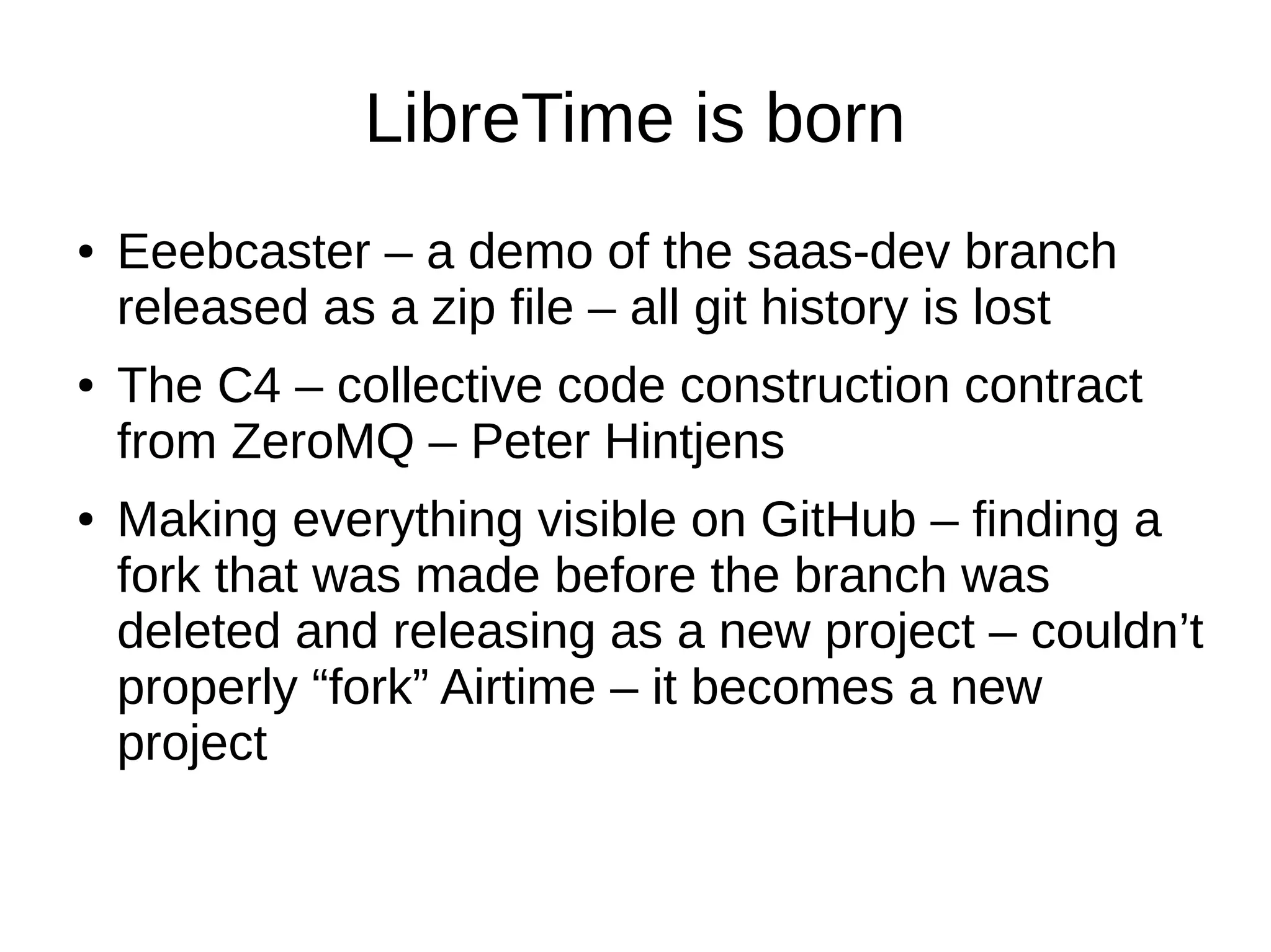LibreTime is born
● Eeebcaster – a demo of the saas-dev branch
released as a zip file – all git history is lost
● The C4 – collective code construction contract
from ZeroMQ – Peter Hintjens
● Making everything visible on GitHub – finding a
fork that was made before the branch was
deleted and releasing as a new project – couldn’t
properly “fork” Airtime – it becomes a new
project
 