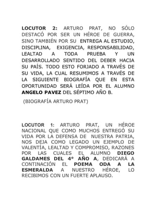 LOCUTOR 2: ARTURO PRAT, NO SÓLO
DESTACÓ POR SER UN HÉROE DE GUERRA,
SINO TAMBIÉN POR SU ENTREGA AL ESTUDIO,
DISCIPLINA, EXIGENCIA, RESPONSABILIDAD,
LEALTAD A TODA PRUEBA Y UN
DESARROLLADO SENTIDO DEL DEBER HACIA
SU PAÍS. TODO ESTO FORJADO A TRAVÉS DE
SU VIDA, LA CUAL RESUMIMOS A TRAVÉS DE
LA SIGUIENTE BIOGRAFÍA QUE EN ESTA
OPORTUNIDAD SERÁ LEÍDA POR EL ALUMNO
ANGELO PAVEZ DEL SÉPTIMO AÑO B.
(BIOGRAFÍA ARTURO PRAT)
LOCUTOR 1: ARTURO PRAT, UN HÉROE
NACIONAL QUE COMO MUCHOS ENTREGÓ SU
VIDA POR LA DEFENSA DE NUESTRA PATRIA,
NOS DEJA COMO LEGADO UN EJEMPLO DE
VALENTÍA, LEALTAD Y COMPROMISO, RAZONES
POR LAS CUALES EL ALUMNO DIEGO
GALDAMES DEL 4° AÑO A, DEDICARÁ A
CONTINACIÓN EL POEMA ODA A LA
ESMERALDA A NUESTRO HÉROE, LO
RECIBIMOS CON UN FUERTE APLAUSO.
 