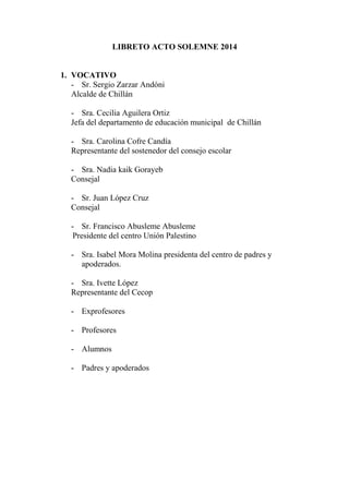 LIBRETO ACTO SOLEMNE 2014
1. VOCATIVO
- Sr. Sergio Zarzar Andóni
Alcalde de Chillán
- Sra. Cecilia Aguilera Ortiz
Jefa del departamento de educación municipal de Chillán
- Sra. Carolina Cofre Candía
Representante del sostenedor del consejo escolar
- Sra. Nadia kaik Gorayeb
Consejal
- Sr. Juan López Cruz
Consejal
- Sr. Francisco Abusleme Abusleme
Presidente del centro Unión Palestino
- Sra. Isabel Mora Molina presidenta del centro de padres y
apoderados.
- Sra. Ivette López
Representante del Cecop
- Exprofesores
- Profesores
- Alumnos
- Padres y apoderados
 