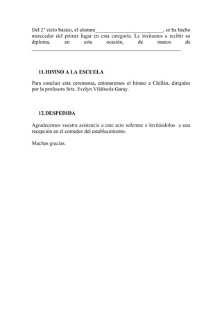 Del 2° ciclo básico, el alumno__________________________, se ha hecho
merecedor del primer lugar en esta categoría. Le invitamos a recibir su
diploma, en esta ocasión, de manos de
_________________________________________________________
11.HIMNO A LA ESCUELA
Para concluir esta ceremonia, entonaremos el himno a Chillán, dirigidos
por la profesora Srta. Evelyn Vildósola Garay.
12.DESPEDIDA
Agradecemos vuestra asistencia a este acto solemne e invitándolos a una
recepción en el comedor del establecimiento.
Muchas gracias.
 
