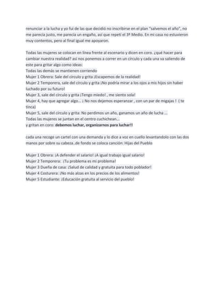 renunciar a la lucha y yo fui de las que decidió no inscribirse en el plan “salvemos el año”, no
me parecía justo, me parecía un engaño, así que repetí el 3º Medio. En mi casa no estuvieron
muy contentos, pero al final igual me apoyaron.

Todas las mujeres se colocan en línea frente al escenario y dicen en coro. ¿qué hacer para
cambiar nuestra realidad? así nos ponemos a correr en un círculo y cada una va saliendo de
este para gritar algo como ideas:
Todas las demás se mantienen corriendo
Mujer 1 Obrera: Sale del círculo y grita ¡Escapemos de la realidad!
Mujer 2 Temporera, sale del círculo y grita ¡No podría mirar a los ojos a mis hijos sin haber
luchado por su futuro!
Mujer 3, sale del círculo y grita ¡Tengo miedo! , me siento sola!
Mujer 4, hay que agregar algo... ¡ No nos dejemos esperanzar , con un par de migajas ! ( te
tinca)
Mujer 5, sale del círculo y grita: No perdimos un año, ganamos un año de lucha ...
Todas las mujeres se juntan en el centro cuchichean...
y gritan en coro: debemos luchar, organizarnos para luchar!!

cada una recoge un cartel con una demanda y lo dice a voz en cuello levantandolo con las dos
manos por sobre su cabeza..de fondo se coloca canción: Hijas del Pueblo

Mujer 1 Obrera: ¡A defender el salario! ¡A igual trabajo igual salario!
Mujer 2 Temporera: ¡Tu problema es mi problema!
Mujer 3 Dueña de casa: ¡Salud de calidad y gratuita para todo poblador!
Mujer 4 Costurera: ¡No más alzas en los precios de los alimentos!
Mujer 5 Estudiante: ¡Educación gratuita al servicio del pueblo!
 