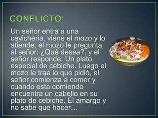 CONFLICTO:Un señor entra a una cevicheria, viene el mozo y lo atiende, el mozo le pregunta al señor: ¿Qué desea?, y el señor responde: Un plato especial de cebiche. Luego el mozo le trae lo que pidió, el señor comienza a comer y cuando esta comiendo encuentra un cabello en su plato de cebiche. Él amargo y no sabe que hacer…