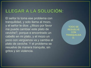 LLEGAR A LA SOLUCIÓN:El señor lo toma ese problema con tranquilidad, y solo llama al mozo, y el señor le dice: ¿Mozo por favor me puede cambiar este plato de ceviche?, porque e encontrado un cabello en mi plato, y el mozo un poco con vergüenza va y cambia el plato de ceviche. Y el problema se resuelve de manera tranquila, sin gritos y sin violencia.TODO SE RESUELVE CON TRANQUILIDAD.