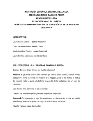 INSTITUCIÓN EDUCATIVA EFRÁIN VAREAL VACA
                   SEDE PABLO EMILIO CAMACHO PEREA
                             LENGUA CASTELLANA
                         EL SOCIODRAMA Y EL LIBRETO
 TEMÁTICA DE INTEGRACIÓN FASE DE EJECUCIÓN PLAN DE NEGOCIOS
                                   GRADO 11-A




INTEGRANTES:

Laura Isabel Alcalde     como: Asesora 1

Dana Vanessa Giraldo como:Dueña

María Angélica Pereira    como:Asesora 2

Laura Cristina Velásquez como:Contable




DIA / FERRETERIA LA 8ª / AESORAS, CONTABLE, DUEÑA

Dueña: ¡Buenos Días! En qué les puedo colaborar?

Asesora 1: ¡Buenos Días! Como ustedes ya se han dado cuenta, hemos venido
trabajando como asesoras con relación a su negocio, pero el día de hoy el motivo
de nuestra visita es para brindarle la propuesta de la realización de un plan de
negocios.

(La dueña mira fijamente a las asesoras)

Dueña: Me podrían explicar ¿Qué es un plan de negocios?

Asesora2:Por supuesto, el plan de negocios es un documento el cual les facilita
identificar y analizar muy bien su negocio en todos sus aspectos.

(Dueña hace un gesto de interés)
 