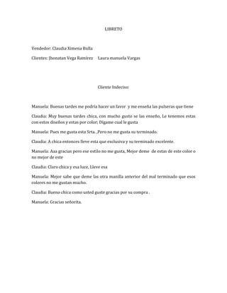 LIBRETO



Vendedor: Claudia Ximena Bulla

Clientes: Jhonatan Vega Ramírez     Laura manuela Vargas




                                    Cliente Indeciso:



Manuela: Buenas tardes me podría hacer un favor y me enseña las pulseras que tiene

Claudia: Muy buenas tardes chica, con mucho gusto se las enseño, Le tenemos estas
con estos diseños y estas por color; Dígame cual le gusta

Manuela: Pues me gusta esta Srta. ,Pero no me gusta su terminado.

Claudia: A chica entonces lleve esta que exclusiva y su terminado excelente.

Manuela: Aaa gracias pero ese estilo no me gusta, Mejor deme de estas de este color o
no mejor de este

Claudia: Claro chica y esa luce, Lleve esa

Manuela: Mejor sabe que deme las otra manilla anterior del mal terminado que esos
colores no me gustan mucho.

Claudia: Bueno chica como usted guste gracias por su compra .

Manuela: Gracias señorita.
 