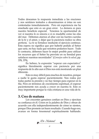 Todos deseamos la respuesta inmediata a las oraciones
y nos sentimos tentados a desanimarnos si éstas no son
contestadas inmediatamente. Pero mi experiencia me ha
enseñado que esto es un gran error. La demora es para
nuestro beneﬁcio especial. Tenemos la oportunidad de
ver si nuestra fe es sincera o si es mudable como las olas
del mar. Debemos atarnos al altar con las fuertes cuerdas
de la fe y el amor, y dejar que la paciencia realice su obra
perfecta. La fe se fortalece mediante el ejercicio continuo.
Esta espera no signiﬁca que por haberle pedido al Señor
que sane, no hay nada que nosotros podamos hacer. Todo
lo contrario, debemos hacer lo mejor posible para utilizar
los recursos que el Señor ha provisto en su bondad para
satisfacer nuestras necesidades” (Consejos sobre la salud, pp.
378, 379).
        En hebreo, la expresión “esperar con expectativa”
signiﬁca literalmente esperar con paciencia por una
respuesta de lo alto aun si Dios nos está mostrando un plan
diferente.
        Esto es muy difícil para muchos de nosotros, porque
a nadie le gusta esperar pacientemente. Nos rodea por
todas partes la presión y no hay tiempo para esperar en la
ﬁla. Pero en términos de crecimiento espiritual, el esperar
pacientemente nos ayuda a crecer en nuestra fe. Esto es
muy importante porque la vida cristiana es una vida de fe.

3. Cree de mañana
      Los creyentes genuinos confían en Dios y ejercitan
su conﬁanza en él. Creen en la palabra de Dios y obran de
acuerdo con ella independientemente de cómo se sienten,
porque Dios promete un buen resultado. Cuando hago eso,
avanzo en forma fenomenal espiritualmente hablando.



                     ¡De Mañana!
                              11
 