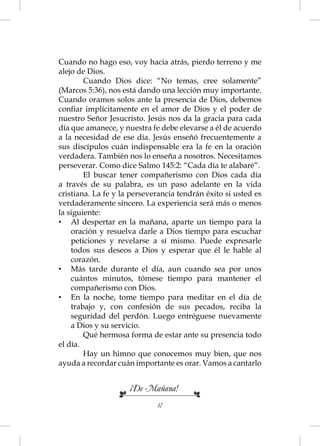 Cuando no hago eso, voy hacia atrás, pierdo terreno y me
alejo de Dios.
        Cuando Dios dice: “No temas, cree solamente”
(Marcos 5:36), nos está dando una lección muy importante.
Cuando oramos solos ante la presencia de Dios, debemos
conﬁar implícitamente en el amor de Dios y el poder de
nuestro Señor Jesucristo. Jesús nos da la gracia para cada
día que amanece, y nuestra fe debe elevarse a él de acuerdo
a la necesidad de ese día. Jesús enseñó frecuentemente a
sus discípulos cuán indispensable era la fe en la oración
verdadera. También nos lo enseña a nosotros. Necesitamos
perseverar. Como dice Salmo 145:2: “Cada día te alabaré”.
        El buscar tener compañerismo con Dios cada día
a través de su palabra, es un paso adelante en la vida
cristiana. La fe y la perseverancia tendrán éxito si usted es
verdaderamente sincero. La experiencia será más o menos
la siguiente:
• Al despertar en la mañana, aparte un tiempo para la
    oración y resuelva darle a Dios tiempo para escuchar
    peticiones y revelarse a sí mismo. Puede expresarle
    todos sus deseos a Dios y esperar que él le hable al
    corazón.
• Más tarde durante el día, aun cuando sea por unos
    cuántos minutos, tómese tiempo para mantener el
    compañerismo con Dios.
• En la noche, tome tiempo para meditar en el día de
    trabajo y, con confesión de sus pecados, reciba la
    seguridad del perdón. Luego entréguese nuevamente
    a Dios y su servicio.
        Qué hermosa forma de estar ante su presencia todo
el día.
        Hay un himno que conocemos muy bien, que nos
ayuda a recordar cuán importante es orar. Vamos a cantarlo


                     ¡De Mañana!
                             12
 
