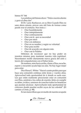 himno Nº 344
       Las palabras del himno dicen: “Dulce oración aliento
y gozo al alma das”
       El Dr. Larry Keefauver, en su libro Cuando Dios no
sana ahora mismo, provee una útil lista de formas como
puede orar el cristiano. Nos insta a :
        • Orar humildemente
        • Orar intrépidamente
        • Orar continuamente
        • Orar con fe –por su necesidad
        • Orar por otros
        • Orar con alabanza
        • Orar en su nombre y según su voluntad
        • Orar para recibir
        • Orar de acuerdo con alguien más
        • Orar con la Palabra
       Debemos de reconocer que no hay poder en
nosotros mismos para mantener nuestra vida espiritual.
Necesitamos recibir diariamente nueva gracia del cielo a
través del compañerismo con el Señor Jesús.
       De mañana, mire hacia arriba, clame a Dios, escuche,
espere y encuentre ayuda bajo sus alas. No hay lugar mejor
para estar.
       Dice Elena G. White: “Haced cuanto podáis para que
haya una comunión continua entre Jesús y vuestra alma.
Aprovechad toda oportunidad de ir donde se suela orar.
Los que están realmente procurando estar en comunión
con Dios, asistirán a los cultos de oración, ﬁeles en cumplir
su deber, ávidos y ansiosos de cosechar todos los beneﬁcios
que puedan alcanzar. Aprovecharán toda oportunidad de
colocarse donde puedan recibir rayos de luz celestial” (El
camino a Cristo, p. 98).
       Es tan maravilloso que en medio de nuestra ocupada


                     ¡De Mañana!
                             13
 