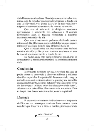 vida Dios no nos abandona. Él no deja nunca de escucharnos,
nunca deja de escuchar oraciones dondequiera y donde sea
que las elevemos, y él puede usar aun la más vacilante y
torpe oración como instrumento de nuestra redención.
       Que aun si solamente le dirigimos oraciones
apresuradas, o solamente nos volvemos a él cuando
necesitamos algo, él todavía responderá a nuestras
oraciones partiendo de allí.
       Que aun si solamente podemos dedicarle quince
minutos al día, él honrará nuestra ﬁdelidad en esos quince
minutos y usará ese tiempo para atraernos hacia él.
       Que si necesitamos un instrumento para enfocar
nuestra atención y disciplinar nuestras oraciones, él nos
bendecirá abundantemente a través de eso.
       De hecho, entre más tiempo pasemos con él, más lo
conoceremos y más ﬂuirá libremente su amor hacia nuestra
vida.

Conclusión
        El brillante cientíﬁco Sir Isaac Newton dijo que él
podía tomar su telescopio y observar millones y millones
de millas espaciales. Luego añadió: Pero cuando lo pongo a
un lado, voy a mi recámara, cierro la puerta y me arrodillo
en oración ferviente, veo más del cielo y me siento más cerca
del Señor que si utilizara todos los telescopios de la tierra”.
Al acercarnos más a Dios, él se acerca más a nosotros. Esto
es lo que hace la oración en nuestra jornada espiritual.

Llamado
       Si oramos y esperamos activamente una respuesta
de Dios, no nos demos por vencidos. Escuchemos a quien
nos dice que todo va a ir bien, y mantengámonos orando


                      ¡De Mañana!
                              14
 