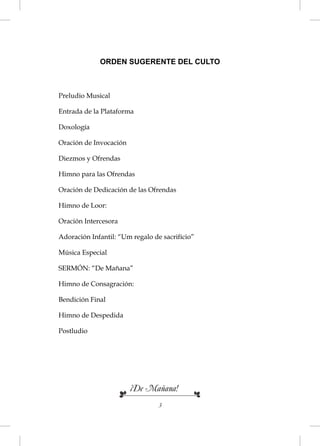 ORDEN SUGERENTE DEL CULTO



Preludio Musical

Entrada de la Plataforma

Doxología

Oración de Invocación

Diezmos y Ofrendas

Himno para las Ofrendas

Oración de Dedicación de las Ofrendas

Himno de Loor:

Oración Intercesora

Adoración Infantil: “Um regalo de sacrifício”

Música Especial

SERMÓN: “De Mañana”

Himno de Consagración:

Bendición Final

Himno de Despedida

Postludio




                        ¡De Mañana!
                                 3
 