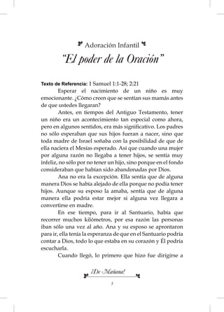 Adoración Infantil

        “El poder de la Oración”
Texto de Referencia: 1 Samuel 1:1-28; 2:21
        Esperar el nacimiento de un niño es muy
emocionante. ¿Cómo creen que se sentían sus mamás antes
de que ustedes llegaran?
        Antes, en tiempos del Antiguo Testamento, tener
un niño era un acontecimiento tan especial como ahora,
pero en algunos sentidos, era más signiﬁcativo. Los padres
no sólo esperaban que sus hijos fueran a nacer, sino que
toda madre de Israel soñaba con la posibilidad de que de
ella naciera el Mesías esperado. Así que cuando una mujer
por alguna razón no llegaba a tener hijos, se sentía muy
infeliz, no sólo por no tener un hijo, sino porque en el fondo
consideraban que habían sido abandonadas por Dios.
        Ana no era la excepción. Ella sentía que de alguna
manera Dios se había alejado de ella porque no podía tener
hijos. Aunque su esposo la amaba, sentía que de alguna
manera ella podría estar mejor si alguna vez llegara a
convertirse en madre.
        En ese tiempo, para ir al Santuario, había que
recorrer muchos kilómetros, por esa razón las personas
iban sólo una vez al año. Ana y su esposo se aprontaron
para ir, ella tenía la esperanza de que en el Santuario podría
contar a Dios, todo lo que estaba en su corazón y Él podría
escucharla.
        Cuando llegó, lo primero que hizo fue dirigirse a


                     ¡De Mañana!
                              5
 