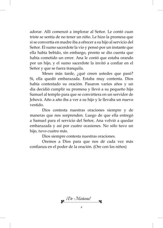 adorar. Allí comenzó a implorar al Señor. Le contó cuan
triste se sentía de no tener un niño. Le hizo la promesa que
si se convertía en madre iba a ofrecer a su hijo al servicio del
Señor. El sumo sacerdote la vio y pensó por un instante que
ella había bebido, sin embargo, pronto se dio cuenta que
había cometido un error. Ana le contó que estaba orando
por un hijo, y el sumo sacerdote la invitó a conﬁar en el
Señor y que se fuera tranquila.
        Meses más tarde, ¿qué creen ustedes que pasó?
Si, ella quedó embarazada. Estaba muy contenta. Dios
había contestado su oración. Pasaron varios años y un
día decidió cumplir su promesa y llevó a su pequeño hijo
Samuel al templo para que se convirtiera en un servidor de
Jehová. Año a año iba a ver a su hijo y le llevaba un nuevo
vestido.
        Dios contesta nuestras oraciones siempre y de
maneras que nos sorprenden. Luego de que ella entregó
a Samuel para el servicio del Señor, Ana volvió a quedar
embarazada y así por cuatro ocasiones. No sólo tuvo un
hijo, tuvo cuatro más.
        Dios siempre contesta nuestras oraciones.
        Oremos a Dios para que nos dé cada vez más
conﬁanza en el poder de la oración. (Ore con los niños)




                      ¡De Mañana!
                               6
 
