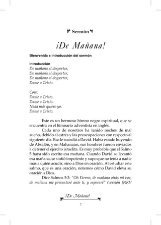 Sermón


                ¡De Mañana!
Bienvenida e introducción del sermón

Introducción
De mañana al despertar,
De mañana al despertar,
De mañana al despertar,
Dame a Cristo.

Coro:
Dame a Cristo.
Dame a Cristo.
Nada más quiero yo.
Dame a Cristo.

       Este es un hermoso himno negro espiritual, que se
encuentra en el himnario adventista en inglés.
       Cada uno de nosotros ha tenido noches de mal
sueño, debido al estrés y las preocupaciones con respecto al
siguiente día. Eso le sucedió a David. Había estado huyendo
de Absalón, y en Mahanaim, sus hombres fueron enviados
a detener el ejército israelita. Es muy probable que el Salmo
5 haya sido escrito esa mañana. Cuando David se levantó
esa mañana, se sintió impotente y supo que no tenía a nadie
más a quién acudir, sino a Dios en oración. Al estudiar este
salmo, que es una oración, notemos cómo David eleva su
oración s Dios.
       Dice Salmos 5:3: “Oh Eterno, de mañana oirás mi voz,
de mañana me presentaré ante ti, y esperaré” (versión (NRV


                      ¡De Mañana!
                              7
 