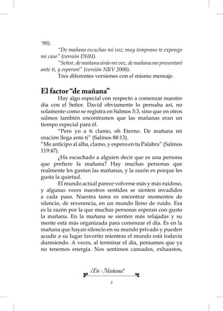 ‘90).
         “De mañana escuchas mi voz; muy temprano te expongo
mi caso” (versión DHH).
         “Señor, de mañana oirás mi voz, de mañana me presentaré
ante ti, y esperaré” (versión NRV 2000).
         Tres diferentes versiones con el mismo mensaje.

El factor “de mañana”
        Hay algo especial con respecto a comenzar nuestro
día con el Señor. David obviamente lo pensaba así, no
solamente como se registra en Salmos 5:3, sino que en otros
salmos también encontramos que las mañanas eran un
tiempo especial para él.
        “Pero yo a ti clamo, oh Eterno. De mañana mi
oración llega ante ti” (Salmos 88:13).
“Me anticipo al alba, clamo, y espero en tu Palabra” (Salmos
119:47).
        ¿Ha escuchado a alguien decir que es una persona
que preﬁere la mañana? Hay muchas personas que
realmente les gustan las mañanas, y la razón es porque les
gusta la quietud.
        El mundo actual parece volverse más y más ruidoso,
y algunas veces nuestros sentidos se sienten invadidos
a cada paso. Nuestra tarea es encontrar momentos de
silencio, de reverencia, en un mundo lleno de ruido. Esa
es la razón por la que muchas personas esperan con gusto
la mañana. En la mañana se sienten más relajadas y su
mente está más organizada para comenzar el día. Es en la
mañana que hayan silencio en su mundo privado y pueden
acudir a su lugar favorito mientras el mundo está todavía
durmiendo. A veces, al terminar el día, pensamos que ya
no tenemos energía. Nos sentimos cansados, exhaustos,



                      ¡De Mañana!
                               8
 
