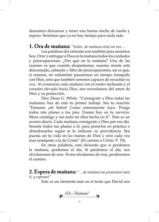 deseamos descansar y tener una buena noche de sueño y
reposo. Sentimos que ya no hay tiempo para nada más.

1. Ora de mañana: “Señor, de mañana oirás mi voz…
       Las palabras del salmista son también para nosotros
hoy: Orar y entregar a Dios en la mañana todos los cuidados
y preocupaciones. ¿Por qué en la mañana? Una de las
razones es que cuando despertamos, nuestra mente está
descansada, calmada y libre de preocupaciones; así es que,
si oramos, no solamente pasaremos un tiempo tranquilo
con Dios, sino que también seremos capaces de escuchar su
voz. Al comenzar cada mañana con el rostro inclinado y el
corazón elevado hacia Dios, nos recordamos del amor de
Dios y su protección.
       Dice Elena G. White: “Conságrate a Dios todas las
mañanas; haz de esto tu primer trabajo. Sea tu oración:
‘Tómame ¡oh Señor! Como enteramente tuyo. Pongo
todos mis planes a tus pies. Úsame hoy en tu servicio.
Mora conmigo y sea toda mi obra hecha en ti”. Este es un
asunto diario. Cada mañana conságrate a Dios por ese día.
Somete todos tus planes a él, para ponerlos en práctica o
abandonarlos según te lo indicare su providencia. Sea
puesta así tu vida en las manos de Dios y será cada vez
mas semejante a la de Cristo” (El camino a Cristo. P. 70).
       En otras palabras, está diciendo que si perdemos
la mañana, perdemos el día. Si perdemos el día, nos
olvidaremos de orar. Si nos olvidamos de orar, perderemos
el camino.


2. Espera de mañana: “…de mañana me presentaré ante
ti, y esperaré”
         Este es un elemento más en el texto que David nos


                    ¡De Mañana!
                             9
 