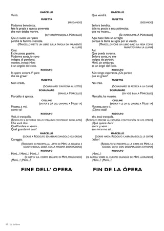 MARCELLO                                                  MARCELLO
     Verrà.                                                             Que vendrá.
                               MUSETTA                                                    MUSETTA
                                                     (PREGANDO)                                                   (REZANDO)
     Madonna benedetta,                                                 Señora bendita,
     fate la grazia a questa poveretta                                  dale tu gracia a esta pobrecita;
     che non debba morire.                                              que no muera...
                                  (INTERROMPENDOSI, A MARCELLO)                                 (SE INTERRUMPE. A MARCELLO)
     Qui ci vuole un riparo                                             Aquí hace falta un arreglo
     perchè la fiamma sventola.                                         porque la llama se agita por el viento.
            (MARCELLO METTE UN LIBRO SULLA TAVOLA DA PARAVENTO                (MARCELLO PONE UN LIBRO BAJO LA MESA COMO
                                                       AL LUME)                                      PARAPETO PARA LA LLAMA)
     Così.                                                              Así.
     E che possa guarire.                                               Que pueda curarse.
     Madonna santa, io sono                                             Señora santa, yo soy
     indegna di perdono;                                                indigna de perdón;
     mentre, invece Mimì                                                Mimí, sin embargo,
     è un angelo del cielo.                                             es un ángel del cielo.
                               RODOLFO                                                    RODOLFO
     Io spero ancora.Vi pare                                            Aún tengo esperanza. ¿Os parece
     che sia grave?                                                     que es grave?
                               MUSETTA                                                    MUSETTA
     Non credo.                                                         No creo.
                                (SCHAUNARD S’AVVICINA AL LETTO)                           (SCHAUNARD SE ACERCA A LA CAMA)
                             SCHAUNARD                                                  SCHAUNARD
                                            (PIANO, A MARCELLO)                                (EN VOZ BAJA, A   MARCELLO)
     Marcello: è spirata.                                               Marcello, ha muerto.
                               COLLINE                                                    COLLINE
                             (ENTRA E DÀ DEL DANARO A MUSETTA)                          (ENTRA Y LE DA EL DINERO A MUSETTA)
     Museta, a voi,                                                     Musetta, para ti.
     come va?                                                           ¿Cómo está?
                               RODOLFO                                                    RODOLFO
     Vedi, è tranquilla.                                                Ves, está tranquila.
     (RODOLFO SI ACCORGE DELLO STRANNO CONTEGNO DEGLI ALTRI)        (RODOLFO PERCIBE LA EXTRAÑA CONTENCIÓN DE LOS OTROS)
     Che vuol dire                                                      ¿Qué quiere decir
     Quell’andare e venire...                                           ese ir y venir...
     Quel guardarmi così?                                               ese mirarme así...
                               MARCELLO                                                  MARCELLO
                 (CORRE A RODOLFO ED ABBRACCIANDOLO GLI GRIDA)             (CORRE HACIA RODOLFO Y, ABRAZÁNDOLO, LE GRITA)
     Coraggio.                                                          ¡Valor!
             (RODOLFO SI PRECIPITA AL LETTO DI MIMÌ, LA SOLLEVA E               (RODOLFO SE PRECIPITA A LA CAMA DE MIMÍ, LA
               SCUOTENDOLA, GRIDA COLLA MASSIMA DISPERAZIONE)                    SACUDE, GRITA CON DESESPERACIÓN EXTREMA)
                               RODOLFO                                                    RODOLFO
     Mimì...! Mimì...! Mimì...!                                         ¡Mimí...!
                 (SI GETTA SUL CORPO ESANIME DI MIMÍ, PIANGENDO)    (SE ARROJA SOBRE EL CUERPO EXANGÜE DE MIMÍ, LLORANDO)
     ¡Mimì...! ¡Mimì...!                                                 ¡Mimí...! ¡Mimí...!


                 FINE DELL’ OPERA                                        FIN DE LA ÓPERA




48 / La bohème
 