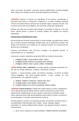 Como una manera de recordar su paso por nuestro establecimiento el alumno Reginald
Henry dirigirá unas palabras a toda la comunidad educativa san Sebastián.
FERNANDA: Potenciar al máximo las capacidades de los alumnos, considerando su
diversidad, para facilitar su interacción e integración a un medio cambiante, pudiendo
alcanzar una actitud positiva y proactiva que les permita lograr su proyecto de vida”. Esta
es nuestra visión. Estas son los objetivos que nos hemos trazado para proyectarlos.
Sabemos que cada uno de ustedes sabrá entregar a la sociedad, lo mejor de sí. Por ello,
hemos querido premiar a quienes en distintos ámbitos han cumplido con nuestras
expectativas.
PREMIO MEJOR COMPAÑERO DE CURSO
Uno de los premios de mayor reconocimiento es el que entregan sus propios pares, puesto
que, se premian distintas habilidades interpersonales que se evidenciaron durante este
tiempo. Esta distinción será recibida por los siguientes alumnos de la generación por
decisión de sus compañeros.
Invitamos a los Profesores Jefes de cursos a entregar a los siguientes alumnos el
reconocimiento de sus compañeros :
Los premios a mejores compañeros, generación 2018, han recaído en los alumnos:
1. 2° CICLO A, SEÑOR DIEGO IGNACIO PÉREZ TABILO.
2. 2° CICLO B, SEÑOR RODRIGO ALEJANDRO CARO SANTANA.
3. 2° CICLO C, SEÑORA ROSA CLAUDIA ZÚÑIGA HERNÁNDEZ
CARLOS: Premio mejor rendimiento : se otorga aquellos estudiantes que durante los
dos años de estudio obtuvieron la mejores calificaciones : (música)
Invitamos a nuestra directora, señora Sara Ramírez Fernández, y al Jefe de la Unidad
Técnico Pedagógica Don Carlos González Mansilla a hacer entrega de este
reconocimiento a los siguientes alumnos:
1. 2°ciclo A: SEÑORITA FRANCISCA CAMILA VERA VEGA
2. 2° ciclo B: SEÑOR FELIPE ANDRÉS REYES RIVERA
3. 2° ciclo C: SEÑORA (ITA) EVELYN MACARENA BARRÍA VARGAS
FERNANDA: Premio al esfuerzo: La dedicación a toda prueba es un valor, si agregamos a
ello las dificultades que han debido enfrentar nuestros alumnos para cumplir con los
requerimientos establecidos por el liceo, y quienes a pesar de las vicisitudes siempre
fueron capaces de vencer todo tipo de problemas, para cumplir sus metas, en quienes se
vio el compromiso, la voluntad y la perseverancia. (música)
Este año queremos reconocer a los siguientes alumnos con el premio al esfuerzo, que en
esta oportunidad serán premiados por la Señora Susana Velásquez Agüero,
sostenedora de nuestro establecimiento Invitamos a los siguientes alumnos a recibir el
reconocimiento:
1. Del 2° ciclo A, invitamos a la alumna GUISSELA TAMARA PAILAPAN GUALAMAN
 
