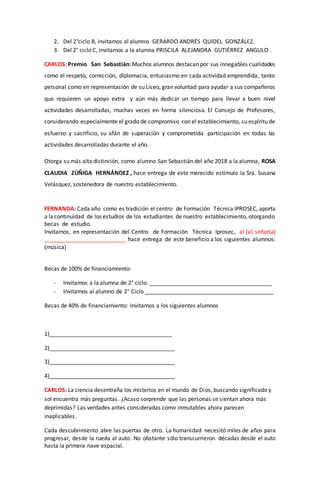 2. Del 2°ciclo B, invitamos al alumno GERARDO ANDRÉS QUIDEL GONZÁLEZ.
3. Del 2° ciclo C, invitamos a la alumna PRISCILA ALEJANDRA GUTIÉRREZ ANGULO .
CARLOS: Premio San Sebastián: Muchos alumnos destacan por sus innegables cualidades
como el respeto, corrección, diplomacia, entusiasmo en cada actividad emprendida, tanto
personal como en representación de su Liceo, gran voluntad para ayudar a sus compañeros
que requieren un apoyo extra y aún más dedicar un tiempo para llevar a buen nivel
actividades desarrolladas, muchas veces en forma silenciosa. El Consejo de Profesores,
considerando especialmente el grado de compromiso con el establecimiento, su espíritu de
esfuerzo y sacrificio, su afán de superación y comprometida participación en todas las
actividades desarrolladas durante el año.
Otorga su más alta distinción, como alumno San Sebastián del año 2018 a la alumna, ROSA
CLAUDIA ZÚÑIGA HERNÁNDEZ , hace entrega de este merecido estímulo la Sra. Susana
Velásquez, sostenedora de nuestro establecimiento.
FERNANDA: Cada año como es tradición el centro de Formación Técnica IPROSEC, aporta
a lacontinuidad de los estudios de los estudiantes de nuestro establecimiento, otorgando
becas de estudio.
Invitamos, en representación del Centro de Formación Técnica Iprosec, al (a) señor(a)
__________________________ hace entrega de este beneficio a los siguientes alumnos:
(música)
Becas de 100% de financiamiento:
- Invitamos a la alumna de 2° ciclo ._______________________________________
- Invitamos al alumno de 2° Ciclo _________________________________________
Becas de 40% de financiamiento: Invitamos a los siguientes alumnos
1)_______________________________________
2)________________________________________
3)________________________________________
4)________________________________________
CARLOS: La ciencia desentraña los misterios en el mundo de Dios, buscando significado y
sol encuentra más preguntas. ¿Acaso sorprende que las personas se sientan ahora más
deprimidas? Las verdades antes consideradas como inmutables ahora parecen
inaplicables.
Cada descubrimiento abre las puertas de otro. La humanidad necesitó miles de años para
progresar, desde la rueda al auto. No obstante sólo transcurrieron décadas desde el auto
hasta la primera nave espacial.
 