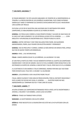 ** 1RA PARTE -HACIENDA-**
SE PASAN IMÁGENES Y SE OYE ALGUIEN HABLANDO: EN TIEMPOS DE LA INDEPENDENCIA LA
TENSIÓN Y LA PREOCUPACIÓN DE LOS ESPAÑOLES AUMENTABA, PUES COMO PATRONES
SABÍAN QUE TARDE O TEMPRANO SUS SIERVOS SE REVELARIAN ANTE ELLOS E INVOCARIAN
UNA GUERRA SIN TREGUA.
EN PLENA LUZ DE DÍA SE MUESTRA UNA HACIENDA QUE ES MOTINADA POR VARIOS
CAMPESINOS, SE ABALANZABAN A QUIEN SE LES PONIA EN FRENTE.
GENERAL= DE PRISA HIJAS! CORRED LO MAS PRONTO POSIBLE Y ALEJAOS DE AQUÍ (SACA DE
SU SACO UN TUBO CILÍNDRICO Y SE LOS ENTREGA) LLEVAD ESTO AL GENERAL …………. (CON
ANGUSTIA Y APURACION) OS ENCONTRARA EN EL TERCER PUEBLO AL OESTE.
ANDREA= (ENTRE CORTADA Y CON TONO SOLLOZO) PERO PADRE, NO QUEREMOS
ABANDONAROS, PADRE ¿QUE PASARÁ CON NUESTRA MADRE Y HERMANOS?
GENERAL= NO OS PRECUPEIS Y CORRED, CORRED LO MÁS RÁPIDO SIN MIRAR ATRÁS, APRISA
QUE NO OS QUEDA TIEMPO (APURÁNDOLAS)
ANDREA= PERO… (FUE INTERRUPIDA)
ITALIA= VAMOS ANDREA DEJAD YA LAS NIÑERIAS. (LA JALONEAN Y SE VAN)
SE VAN POR LA PARTE DE ATRÁS Y EN ESE MOMENTO ENTRAN AL CUARTO LOS CAMPESINOS
ENARDECIDOS Y CON SED DE SANGRE, SOLO SE VE EN LA SOMBRA COMO DESQUITAN SU IRA
DESTRANDO ELCUERPO DEL GENERAL A MACHETAOS Y PALOS, PERO SOLO SE VE LA SOMBRA
A LA DISTANCIA SE VEN ANDREA E ITALIA CORRIENDO, ANDREA POR MAS QUE VOLTEABA
PARA DIVISAR ALGO, ITALIA NO L A DEJABA Y LA JALONEABA
ANDREA= ¿VOLVEREMOS A VER A NUESTRO PADRE ITALIA?
ITALIA= (BREVE SILENCIO Y CON CARA DE PREOCUPACIÓN, PERO AL INSTANTE REACCIONA Y
DICE) ¡CLARO! DE ESO NO HAY DUDA, EL GENERAL ………. NUESTRO PADRE NO NOS
ABANDONARÍA (AL TERMINAR VOLTEA Y TIENE CARA DE DUDA)
** 2DA PARTE –CAMPO- **
AFUERA ESTABAN LOS CAMPESINOS RETIRANDOSE POCO A POCO, AHÍ SE ENCONTRABAN 3
JÓVENES, 2 MUJERES Y UN HOMBRE, LUEGO LLEGA UN SEÑOR
SEÑOR G= TENGO UN TRABAJO PARA USTEDES
MARIANO= LO ACEPTAREMOS CON GUSTO SEÑOR
SEÑOR G= PERO NECESITO DE SU DISCRECIÓN PUES ESTO NO LO HE PLATICADO CON LOS
DEMAS
 