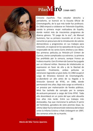 29
PilarMiró (1940-1997)
Cineasta española. Tras estudiar derecho y
periodismo, se licenció en la Escuela Oficial de
Cinematografía, de la que más tarde fue profesora.
En 1960 empezó a colaborar en Televisión Española,
siendo la primera mujer realizadora de España,
donde realizó más de trescientos programas de
diverso género. “El juego de la oca”, de Manuel
Summers, fue su primera incursión en el cine. Se
convirtió en precursora de la introducción de valores
democráticos y progresistas en sus trabajos para
televisión, en especial en los episodios de los que fue
responsable de las series Curro Jiménez y Los libros.
Sus primeras películas, La Petición y El Crimen de
Cuenca, vieron complicados sus estrenos. La primera
fue prohibida por la censura, aunque Franco ya
hubiera muerto. Con El crimen de Cuenca fue juzgada
por un tribunal militar. Decenas de intelectuales se
expresaron en favor de ella y de la libertad de
expresión. Finalmente, ambas películas se
estrenaron logrando un gran éxito. En 1982 ocupó el
cargo de Directora General de Cinematografía.
Lo abandonó un año antes de su llegada a la
Dirección General de RTVE, en 1986, donde
permaneció tres años. Bajo este cargo se enfrentó a
un proceso por malversación de fondos públicos.
Miró fue tachada de corrupta por la compra
de vestuario personal a cargo del Ente RTVE. Todo
ello desembocó en un juicio del que salió absuelta
tres años más tarde. Entre sus trabajos más
destacados, hay que mencionar la película El perro
del hortelano, ganadora de siete premios Goya. Su
última labor fue la retransmisión televisiva del enlace
entre la Infanta Cristina e Iñaki Urdangarín en 1997,
dos semanas antes de su muerte.
Aportación de
María del Mar Torres Aparicio.
 