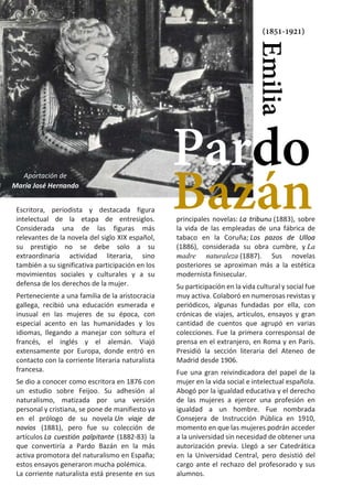 9
principales novelas: La tribuna (1883), sobre
la vida de las empleadas de una fábrica de
tabaco en la Coruña; Los pazos de Ulloa
(1886), considerada su obra cumbre, y La
madre naturaleza (1887). Sus novelas
posteriores se aproximan más a la estética
modernista finisecular.
Su participación en la vida cultural y social fue
muy activa. Colaboró en numerosas revistas y
periódicos, algunas fundadas por ella, con
crónicas de viajes, artículos, ensayos y gran
cantidad de cuentos que agrupó en varias
colecciones. Fue la primera corresponsal de
prensa en el extranjero, en Roma y en París.
Presidió la sección literaria del Ateneo de
Madrid desde 1906.
Fue una gran reivindicadora del papel de la
mujer en la vida social e intelectual española.
Abogó por la igualdad educativa y el derecho
de las mujeres a ejercer una profesión en
igualdad a un hombre. Fue nombrada
Consejera de Instrucción Pública en 1910,
momento en que las mujeres podrán acceder
a la universidad sin necesidad de obtener una
autorización previa. Llegó a ser Catedrática
en la Universidad Central, pero desistió del
cargo ante el rechazo del profesorado y sus
alumnos.
Escritora, periodista y destacada figura
intelectual de la etapa de entresiglos.
Considerada una de las figuras más
relevantes de la novela del siglo XIX español,
su prestigio no se debe solo a su
extraordinaria actividad literaria, sino
también a su significativa participación en los
movimientos sociales y culturales y a su
defensa de los derechos de la mujer.
Perteneciente a una familia de la aristocracia
gallega, recibió una educación esmerada e
inusual en las mujeres de su época, con
especial acento en las humanidades y los
idiomas, llegando a manejar con soltura el
francés, el inglés y el alemán. Viajó
extensamente por Europa, donde entró en
contacto con la corriente literaria naturalista
francesa.
Se dio a conocer como escritora en 1876 con
un estudio sobre Feijoo. Su adhesión al
naturalismo, matizada por una versión
personal y cristiana, se pone de manifiesto ya
en el prólogo de su novela Un viaje de
novios_ (1881), pero fue su colección de
artículos La cuestión palpitante (1882-83) la
que convertiría a Pardo Bazán en la más
activa promotora del naturalismo en España;
estos ensayos generaron mucha polémica.
La corriente naturalista está presente en sus
Emilia
Pardo
(1851-1921)
Bazán
Aportación de
María José Hernando
 
