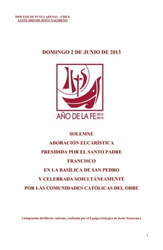 1
DIÓCESIS DE PUNTA ARENAS – CHILE
SANTUARIO DE JESÚS NAZARENO
DOMINGO 2 DE JUNIO DE 2013
SOLEMNE
ADORACIÓN EUCARÍSTICA
PRESIDIDA POR EL SANTO PADRE
FRANCISCO
EN LA BASÍLICA DE SAN PEDRO
Y CELEBRADA SIMULTÁNEAMENTE
POR LAS COMUNIDADES CATÓLICAS DEL ORBE
(Adaptación del libreto vaticano, realizada por el Equipo Litúrgico de Jesús Nazareno.)
 