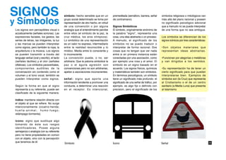 SIGNOS                                        símbolo: hecho sensible que en un         premeditada (semáforo, barrera, señal      símbolos religiosos o mitológicos van

y Símbolos                                    grupo social determinado se toma por
                                              representación de otro hecho, en virtud
                                              de una convención o por alguna
                                                                                        de contramano)

                                                                                        Signos Simbólicos
                                                                                                                                   más allá del plano racional y poseen
                                                                                                                                   no significado psicológico adicional
                                                                                                                                   que a menudo no se puede interpretar
 Los signos son perceptibles visual o         analogía que el entendimiento percibe     El símbolo, originalmente sinónimo de      de una forma que no sea ambigua.
 acústicamente (señales sonoras). Las         entre ellos (el símbolo de la paz, la     la palabra "signo", representa una
 expresiones faciales, los gestos, las        cruz médica, los aros olímpicos).         cosa, una idea abstracta o un proceso.     Los símbolos se diferencian de los
 series de letras, las imágenes, la luz       Lo simbólico de una representación        A menudo, el significado de los            signos icónicos por tres características:
 y las marcas se pueden interpretar           es un valor no expreso, intermediario     símbolos no se puedo traducir o
 como signos, pero también la ropa, la        entre la realidad reconocible y lo        interpretar de forma racional. Dos         •Son objetos materiales que
 arquitectura o la música. Los signos         místico. Media entre lo consciente y      cosas que no tengan que ver nada           representan ideas abstractas.
 se pueden transmitir a través del            lo inconsciente.                          entre si en primera instancia están
 lenguaje verbal (oral y escrito), el tacto   La convención puede, o no, ser            conectadas por una asociación, como        •Funcionan por alegorías o metáforas
 (señales táctiles) y el olor (señales        arbitraria. Que la paloma simbolice la    por ejemplo una rosa y el amor. El         y van dirigidos a los sentidos.
 olfativas). Los símbolos paraverbales,       paz o el águila agresión son              símbolo es un signo basado en el
 componentes audibles de la                   convenciones pero no son arbitrarias,     acuerdo. Los signos físicos, químicos      •Su representación ha de tener un
 conversación sin contenido como el           apelan a asociaciones inconscientes.      y matemáticos también son símbolos.        cierto significado para que puedan
 volumen y el tono vocal, temblón se                                                    En términos psicológicos, un símbolo       interpretarse bien. Ejemplos de
 pueden interpretar como signos.              señal: signo que aporta una               tiene un significado más profundo: el      símbolos son (la Cruz) que representa
                                              información tendiente a promover una      significado de una señal de tráfico, por   al Cristianismo o el de un centro
 Según la forma en que el signo               conducta, a determinar una reacción       ejemplo, es algo fijo o definido con       sanitario (a Media Luna) que presenta
 representa a su referente, puede ser         en el receptor. Es intencional,           precision, pero el significado de los      al Islamismo
 clasificado de la siguiente manera:

 índice: mantiene relación directa con
 el objeto al que se refiere. No surge
 intencionalmente (cicatriz-herida;
 huella-animal; humo-fuego;
 relámpago-tormenta).

 ícono: signo que sustituye algo
 tomando de éste sus rasgos
 identificadores. Posee alguna
 semejanza o analogía con su referente
 pero no tiene propiedades en común
 con el objeto, sino con la percepción
 que tenemos de él.                                                                                                                                                            26
                                              Símbolo                                   Ícono                                      Señal
 