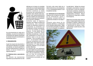 definidas por el cliente y/o sometidas    De hecho, este criterio debe ser el       los alternativos. Señalar los accesos
                                         a test entre una muestra representativa   determinante del uso de pictogramas       principales y secundarios, los puntos
                                         de la población usuaria. Este listado     o, en su imposibilidad práctica, el uso   de Informacin y control de visitantes.
                                         definitivo substituirá al listado         de palabras escritas.                      Ascensores, escaleras, escalatores,
                                         provisional que eventualmente el                                                    minusvlidos. Reglamentaciones de
                                         diseñador haya utilizado hasta aquí.      3.2 Verificación de la información        obligatoriedad y prohibicin. Marcar
                                         De este modo queda perfectamente          Después que se dispone del listado        los sistemas de seguridad y salidas
                                         definido el sistema de nomenclaturas      de las nomeclaturas, planos y             de emergencia.
                                         que será la base para la formalización    fotografías, conviene verificar las
                                         de la informacin señalética.              anotaciones tomadas en las etapas 1       Determinar los puntos-clave sobre el
                                         Conforme, pues, al repertorio             y 2.                                      terreno. Ensayo experimental de cómo
                                         lingüístico que integra el sistema de     Indicación sobre planos de los            procederá el visitante y detección de
                                         nomeclaturas, será coveniente             itinerarios definitivos, o confirmación   los puntos dudosos sobre el terreno
                                         recopilar las diferentes muestras de      de los indicados anteriormente. Sealar    e identificación en planos y fotos:
                                         pictogramas ya existentes que             los recorridos principales en diferente   ¿hacia dónde ir cuando hay dos o más
                                         corresponden a dichas nomeclaturas,       color que los obligados, los optativos,   alternativas?
                                         con el fin de verificar su posible
                                         adopción. Es bien sabido que los
las comunicaciones por medio de la       pictogramas existentes tienen
señalética, se pone de manifiesto la     diferentes procedencias, o bien han
conveniencia de organizar igualmente     sido rediseñados en función de los
las demás formas de comunicación y       distintos casos a los que deban
coordinarlas entre sí.                   adaptarse. Esta circunstancia hace
                                         que: 1º, se encuentren diferentes
3. ORGANIZACIÓN                          versiones pictográficas para cada
                                         palabra-clave o para cada enunciado
A partir de conjunto de documentos e     informacional, y 2º, estas versiones
informaciones obtenidos en las etapas    diferentes presenten a su vez estilos
precedentes, se trata de planificar lo   también diferentes.
que será efectivamente el trabajo de     Se impondrá aquí una reutilización
diseño, el cual se iniciará en la        (que será objeto de la próxima etapa)
siguiente etapa (4).                     de pictogramas ya institucionalizados.
                                         Pero, esto es fundamental, siempre
3.1 Palabras-clave y equivalencia        que se trate de pictogramas
icónica                                  perfectamente conocidos y
Se tomarán las expresiones               correctamente enunciables por los
lingüísticas que previamente han sido    usuarios.                                                                                                                    33
 