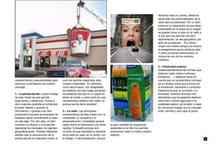 Teniendo esto en cuenta, debemos
                                                                                                                        desarrollar las potencialidades de la
                                                                                                                        radio para la publicidad. Por un lado,
                                                                                                                        potencia la imaginación ya que ideas
                                                                                                                        irrealizables en el plano de la imagen
                                                                                                                        se pueden llevar a cabo en la radio a
                                                                                                                        la vez que nos permite una fácil
                                                                                                                        segmentación, ya sea geográfica, por
                                                                                                                        tipos de programas… Por último,
                                                                                                                        ningún otro medio otorga a la música
                                                                                                                        el protagonismo que le brinda la radio.
                                                                                                                        Y como ya hemos mencionado, la
                                                                                                                        música es uno de los caminos
                                                                                                                        creativos.

                                                                                                                        3.– Publicidad exterior:
                                                                                                                        Independientemente del formato que
                                                                                                                        elijamos (valla, letrero luminoso,
                                                                                                                        banderola, …) debemos tener en
características y peculiaridades para    cual nos permite desarrollar toda                                              cuenta que su característica principal
optimizar la percepción de nuestro       nuestra creatividad. En definitiva,                                            es el impacto visual que provoca en
mensaje.                                 como dice el autor “por antigüedad,                                            el transeúnte, viandante o conductor.
                                         por tradición, por esa magia que tienen                                        Debemos buscar la concisión y la
1.– La prensa escrita: La gran ventaja   las palabras escritas en un papel en                                           brevedad. Diversos estudios han
de este medio es que permite             letras de molde, y sobre todo por esa                                          demostrado que los peatones destinan
argumentar y reflexionar. Frente a       característica reflexiva del medio, la                                         entre tres y treinta segundos a la
otros soportes posibilita al comprador   prensa escrita tiene prestigio”.                                               publicidad exterior, por lo tanto, lo ideal
el poder retener y guardar la                                                                                           es una buena imagen con un mensaje
información, y gracias a su fácil        2.– La radio: Las principales                                                  corto, sencillo y que vaya al grano.
producción el acceso al comprador es     características de este medio son: la
bastante rápido (únicamente la radio     inmediatez, la compañía y la
es más ágil). Por otro lado, es fácil    personalización. Inmediatez porque
controlar su difusión y nos permite      nadie ofrece la información con tanta     la gran cantidad de programas
segmentar los mensajes, por ejemplo,     rapidez. Compañía porque son              existentes en el dial nos permite
geográficamente. También debemos         muchos los que necesitan la cercanía      acercarnos mejor a nuestro público
señalar que la reproducción de la        de la radio en casa, en el coche o en     objetivo.
prensa escrita ha mejorado mucho, lo     el trabajo. Y personalización, porque                                                                                        6
 