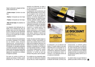 tamaños muy diferentes, sin dejar a
Según la dimensión y plegado del flyer,    un lado las normas general de una
puede clasificarse en:                     buena composición.
                                           La disposición de los elementos del
- Folleto simple: Contiene una sola        diseño editorial puede no ser el mismo
hoja                                       de una página a otra; cambian los
                                           márgenes, el uso de los espacios
- Díptico: Compuesto por dos hojas         blancos, la familias tipográficas, el
                                           sistema reticular, las normas de estilo
- Tríptico: Compuesto por tres hojas.      -titulares, subtítulos, ladillos, etcétera-
                                           o La "carátula" o "portada" es la
- Más de tres hojas: Se clasifican en      cubierta del folleto que recibe distinto
catálogos.                                 tratamiento de acuerdo a la naturaleza
                                           del contenido. Un folleto informativo
Los plegados más habituales de un          requerirá un cuidado gráfico más
folleto, son el doblado tipo rollo. Se     sobrio y serio. Por el contrario, un
pliegan cada una de las hojas dentro       folleto publicitario y promocional
de otra, y para ello es muy importante     deberá ser realizado con un diseño
tener en cuenta el grosor del papel,       más vistoso, atractivo e intenso que
ya que se nos podría abrir el tríptico     busque el fuerte impacto visual del
y quedaría abierto.                        consumidor.

El formato tradicional de presentación     Existen dos tipos de folletos según su
es vertical o apaisado. En el diseño       carátula: el folleto "autocubierta" es
de los folletos suele utilizarse           aquel cuya carátula tiene el mismo
disposiciones, procedimientos y            papel que las páginas interiores y se
algunas técnicas del diseño del libro.     obtiene del proceso de plegado (o             la realización y en la elección del       proporciones, un estudio gráfico
No obstante, su naturaleza publicitaria    doblado) y troquelado (o de corte) de         diseño. Si nuestro folleto ha de estar    correcto de la carátula, la confección
y el factor de impacto visual exige un     una hoja impresa sencilla: y el folleto       disponible para el consumidor en un       de varias retículas para las páginas
diseño más informal que el presentado      "de cubierta independiente", cuando           lugar junto a otros folletos de la        interiores, la elección de una tipografía
por los libros. El diseñador trabaja las   empleamos un papel de grosor                  competencia, deberemos prepararlo         idónea, la exploración de los efectos
páginas por separado o en unidades         diferente -lo normal es que sea               para esa competencia visual. Lo           visuales del color y la combinación de
de páginas opuestas.                       siempre más grueso- para la carátula.         contrario, si es distribuido dentro de    los elementos gráficos dentro de un
                                                                                         un sobre en el domicilio.                 diseño formal.
Sin tener en cuenta el número de           En el folleto es muy importante saber
páginas que tenga un folleto, puede        qué medio de distribución empleará            Otras consideraciones relevantes son:     Su diseño ofrece una gran libertad al
presentar en su formato formas y           ya que ello es un factor influyente en        la elección del formato, su forma y sus   grafista que debe combinar con gran         16
 