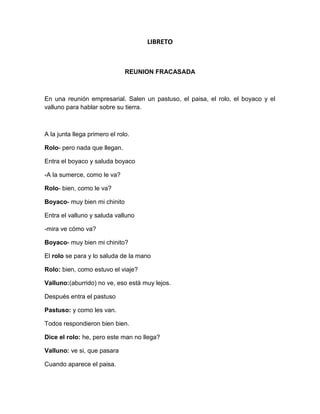 LIBRETO<br />REUNION FRACASADA<br />En una reunión empresarial. Salen un pastuso, el paisa, el rolo, el boyaco y el valluno para hablar sobre su tierra.<br />A la junta llega primero el rolo.<br />Rolo- pero nada que llegan.<br />Entra el boyaco y saluda boyaco<br />-A la sumerce, como le va?<br />Rolo- bien, como le va?<br />Boyaco- muy bien mi chinito<br />Entra el valluno y saluda valluno<br />-mira ve cómo va?<br />Boyaco- muy bien mi chinito?<br />El rolo se para y lo saluda de la mano<br />Rolo: bien, como estuvo el viaje?<br />Valluno:(aburrido) no ve, eso está muy lejos.<br />Después entra el pastuso<br />Pastuso: y como les van.<br />Todos respondieron bien bien.<br />Dice el rolo: he, pero este man no llega?<br />Valluno: ve si, que pasara<br />Cuando aparece el paisa.<br />Paisa: que hubo pues papa<br />Rolo: como siempre llegando tarde.<br />Paisa: a no mijo, es que hay mucho tráfico o que que res pues.<br />Valluno: ve mira, pero empecemos ya<br />El Rolo se para, y empieza hablar sobre su tierra<br />Rolo: bueno, en Bogotá hay muchos sitios turísticos que visitar como el jardín botánico, el parque simón bolívar.<br />Metiendo la cucharada el paisa<br />Paisa: pero eso no es nada home, en Medellín tenemos el metro y no decimos nada.<br />En tono de regaño  el Valluno le dijo<br />Valluno: ve mira, deja hablar al Rolo<br />Paisa: listo mijo, pero no me regañe pues<br />Pastuso: bueno pero siga su exposición.<br />Luego de que se calmaran el Rolo siguió su exposición.<br />Rolo: como venía diciendo, en Bogotá hay muchos sitios turísticos y lugares muy importantes que visitar, ahora puede hablar usted<br />Pastuso: bueno en mi tierra también hay muchos sitios turísticos como lo es Ipiales entre otros<br />En tono de borla dice el paisa<br />Paisa: ajaja como es que se llama ese ratón que comen ustedes pastuso<br />Pastuso: se llama cuy ¿Por qué?<br />Paisa: a a por nada home<br />Pastuso: además es la comida típica<br />Boyaco: ole sumerce ustedes no les da fastidio?<br />El paisa burlándose<br />Paisa: ha, pero vos no digas nada home, ustedes lo único que comen es papa yuca bore y carne a medio asar<br />Boyaco: para que sepa sumerce también es comida típica de Boyacá.<br />Paisa: no mijo usted no saben que es comer<br />Rolo: ¿bueno y para usted que es comer?<br />Paisa: para mí una bandeja paisa que tenga frijoles, arroz, chorizo, huevo, arepa y aguacate con un juguito papa. Nosotros sí sabemos comer  bien no como vos que comes sino changua no más.<br />El valluno desesperado<br />Valluno: mira ve, no podemos continuar con esto<br />Rolo: si sigamos<br />Paisa: a bueno, me toca a mí pues En medallo. Lo que tenemos son sitios turísticos papa, además somos muy unidos gracias al nacional, vea la camiseta no más o si no que crees mijo<br />Valluno: a no yo soy hincha del América por que hoy hay futbol ve<br />Entraron en discusión<br />Paisa. Pero el mejor es el verdolaga<br />Rolo: a pero usted si es bien rabón, para saber que el mejor es millos<br />Valluno: míralos ve el mejor es el América<br />Tratándolos de calmar el pastuso se sale.<br />Pastuso: no, yo ya estoy cansao, más bien mi voy.<br />El boyaco también se aburrió  y se fue.<br />Boyaco: ala sumerses, ustedes sí que pelean.<br />Como vieron que se fueron los otros.<br />Paisa: oh no que elegancia pues, yo también me abro, a verme el partido del verdolaga. ¡chao pues mijos! Nos pillamos.<br />Valluno: no ve, yo también me voy, nos vemos,<br />Rolo: no ahora que le digo al patrón, uy tan rabones.<br />Autores<br />Rolo: Andriws Daniel Montoya Castro<br />Boyaco: Rodrigo Antonio Restrepo Guerra<br />Paisa: Jhon Edwin Sabogal<br />Valluno: Francisco Javier Restrepo Guerra.<br />Pastuso: Luis Felipe Posada Uribe.<br />