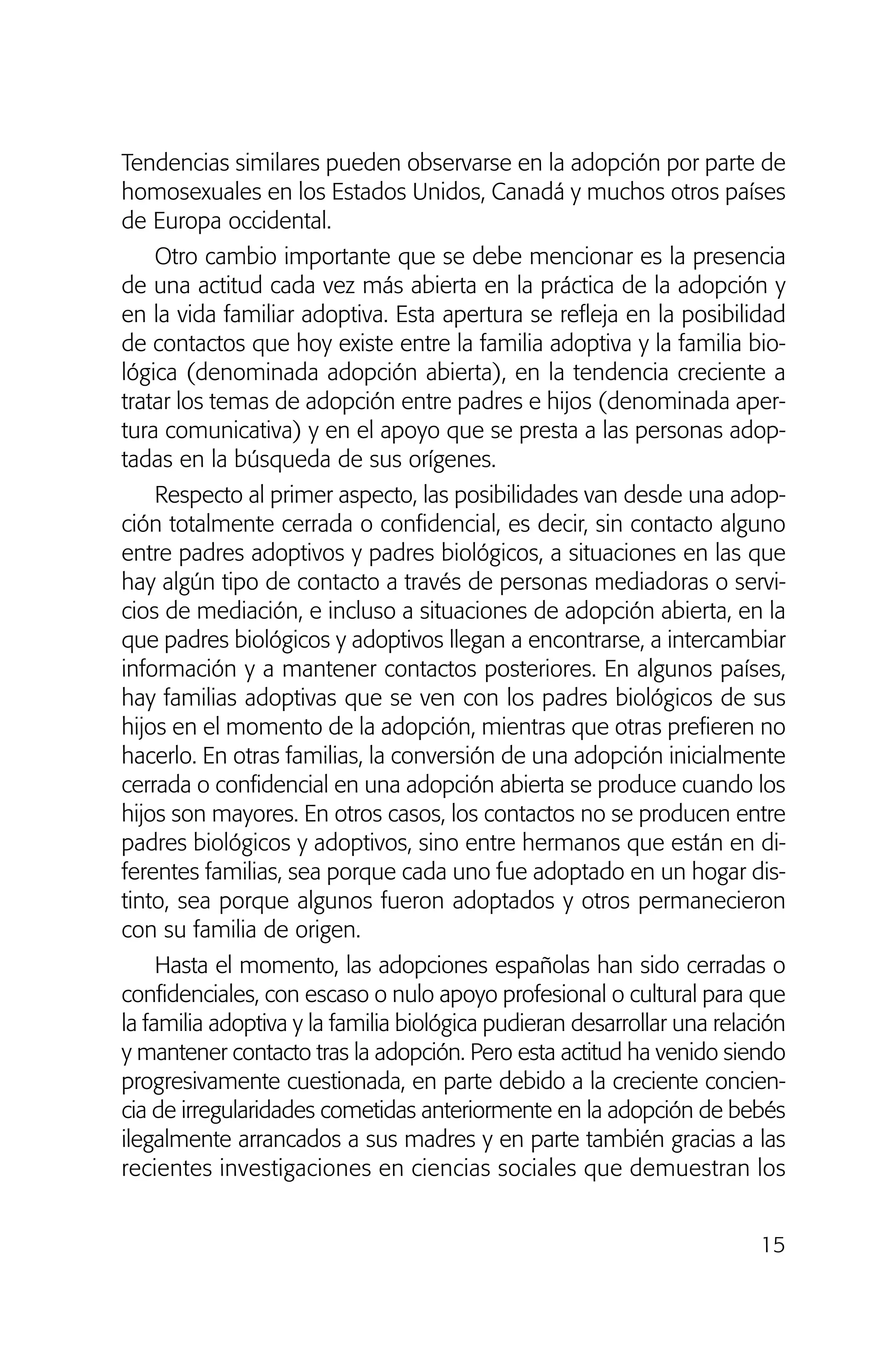 Tendencias similares pueden observarse en la adopción por parte de
homosexuales en los Estados Unidos, Canadá y muchos otros países
de Europa occidental.
Otro cambio importante que se debe mencionar es la presencia
de una actitud cada vez más abierta en la práctica de la adopción y
en la vida familiar adoptiva. Esta apertura se refleja en la posibilidad
de contactos que hoy existe entre la familia adoptiva y la familia bio-
lógica (denominada adopción abierta), en la tendencia creciente a
tratar los temas de adopción entre padres e hijos (denominada aper-
tura comunicativa) y en el apoyo que se presta a las personas adop-
tadas en la búsqueda de sus orígenes.
Respecto al primer aspecto, las posibilidades van desde una adop-
ción totalmente cerrada o confidencial, es decir, sin contacto alguno
entre padres adoptivos y padres biológicos, a situaciones en las que
hay algún tipo de contacto a través de personas mediadoras o servi-
cios de mediación, e incluso a situaciones de adopción abierta, en la
que padres biológicos y adoptivos llegan a encontrarse, a intercambiar
información y a mantener contactos posteriores. En algunos países,
hay familias adoptivas que se ven con los padres biológicos de sus
hijos en el momento de la adopción, mientras que otras prefieren no
hacerlo. En otras familias, la conversión de una adopción inicialmente
cerrada o confidencial en una adopción abierta se produce cuando los
hijos son mayores. En otros casos, los contactos no se producen entre
padres biológicos y adoptivos, sino entre hermanos que están en di-
ferentes familias, sea porque cada uno fue adoptado en un hogar dis-
tinto, sea porque algunos fueron adoptados y otros permanecieron
con su familia de origen.
Hasta el momento, las adopciones españolas han sido cerradas o
confidenciales, con escaso o nulo apoyo profesional o cultural para que
la familia adoptiva y la familia biológica pudieran desarrollar una relación
y mantener contacto tras la adopción. Pero esta actitud ha venido siendo
progresivamente cuestionada, en parte debido a la creciente concien-
cia de irregularidades cometidas anteriormente en la adopción de bebés
ilegalmente arrancados a sus madres y en parte también gracias a las
recientes investigaciones en ciencias sociales que demuestran los
15
01 NTERIOR SOY ADOPTADO:Maquetación 1 13/11/11 20:29 Página 15
 